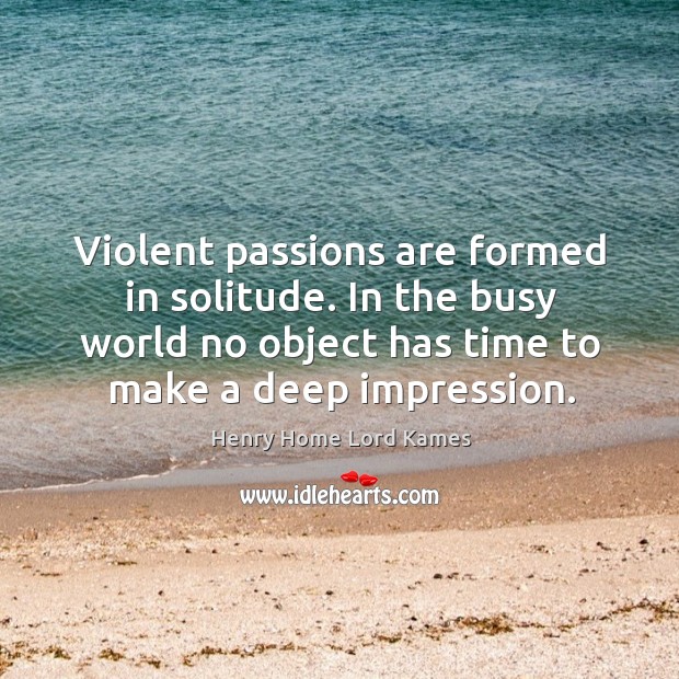 Violent passions are formed in solitude. In the busy world no object has time to make a deep impression. Henry Home Lord Kames Picture Quote