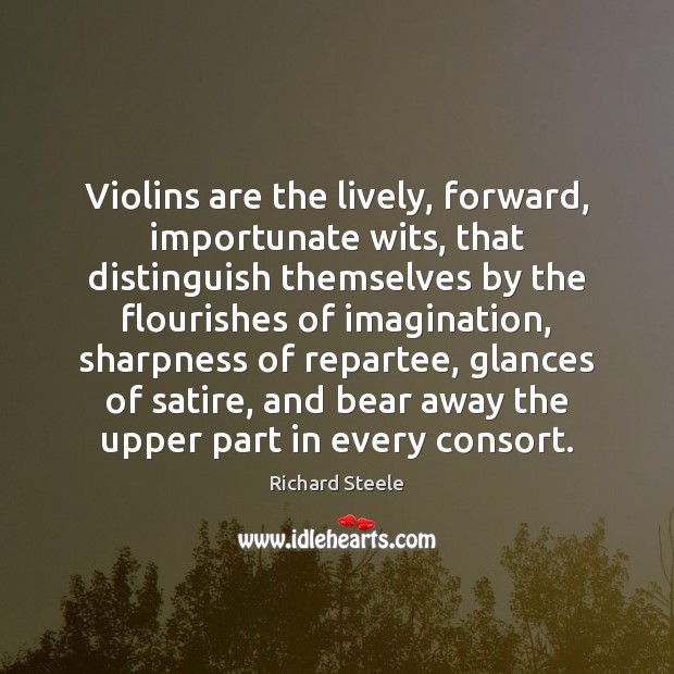 Violins are the lively, forward, importunate wits, that distinguish themselves by the Richard Steele Picture Quote