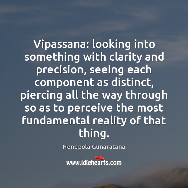 Vipassana: looking into something with clarity and precision, seeing each component as 