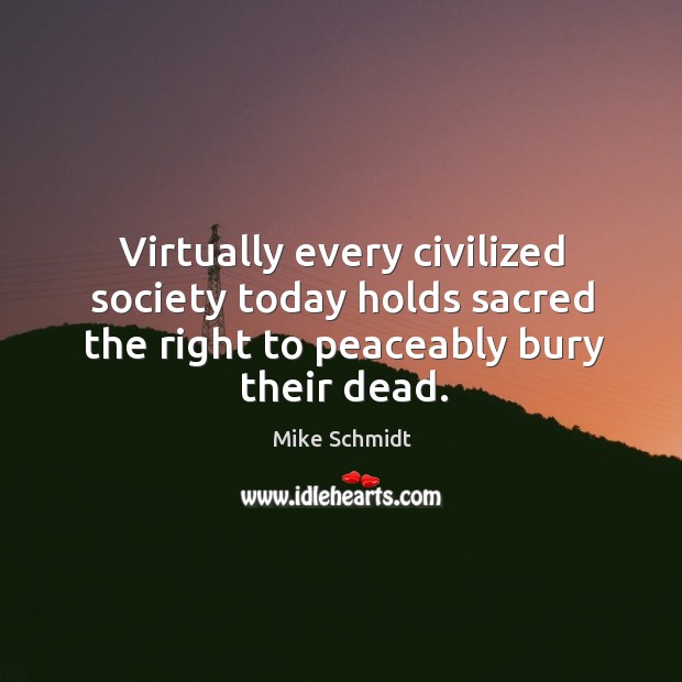 Virtually every civilized society today holds sacred the right to peaceably bury their dead. Mike Schmidt Picture Quote