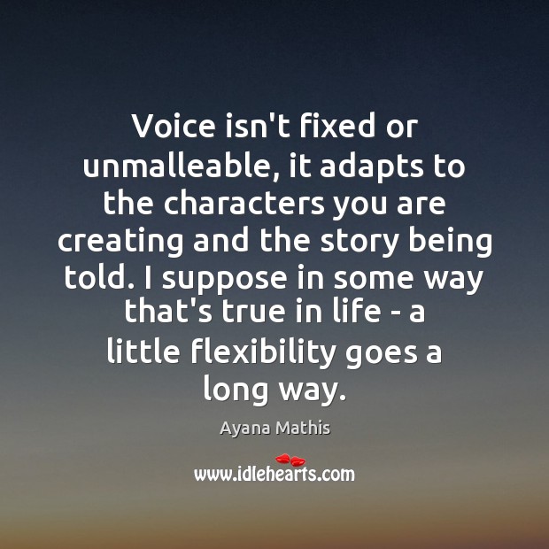 Voice isn’t fixed or unmalleable, it adapts to the characters you are Ayana Mathis Picture Quote