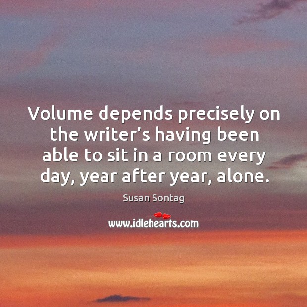 Volume depends precisely on the writer’s having been able to sit in a room every day, year after year, alone. Susan Sontag Picture Quote