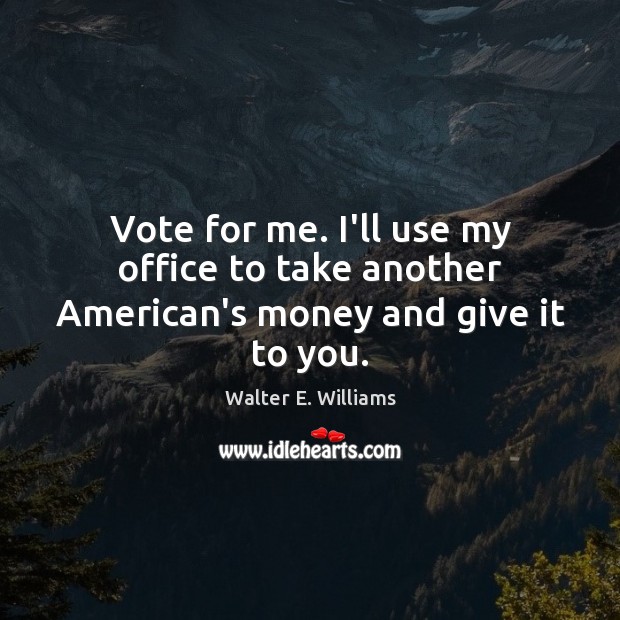 Vote for me. I’ll use my office to take another American’s money and give it to you. Walter E. Williams Picture Quote