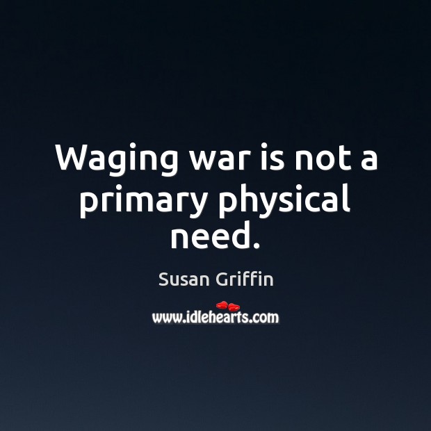 Waging war is not a primary physical need. Susan Griffin Picture Quote
