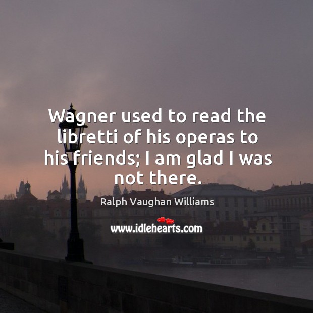 Wagner used to read the libretti of his operas to his friends; I am glad I was not there. Ralph Vaughan Williams Picture Quote