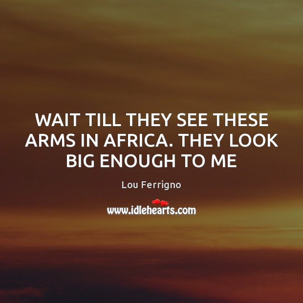 WAIT TILL THEY SEE THESE ARMS IN AFRICA. THEY LOOK BIG ENOUGH TO ME Image
