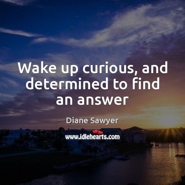 Wake up curious, and determined to find an answer Diane Sawyer Picture Quote