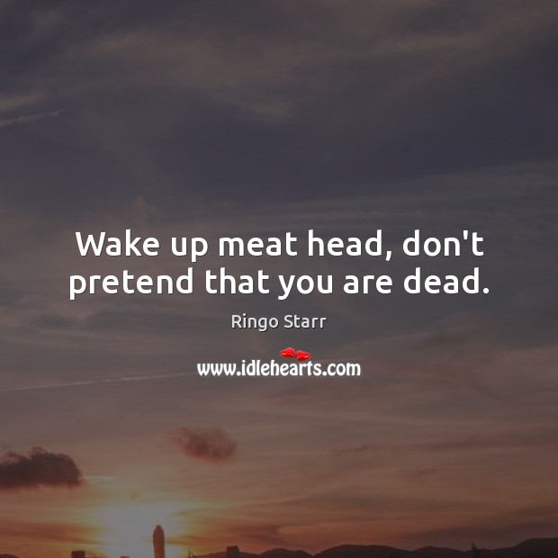 Wake up meat head, don’t pretend that you are dead. Ringo Starr Picture Quote