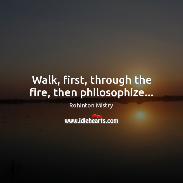 Walk, first, through the fire, then philosophize… Rohinton Mistry Picture Quote