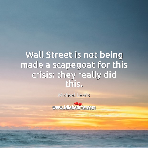 Wall Street is not being made a scapegoat for this crisis: they really did this. Michael Lewis Picture Quote