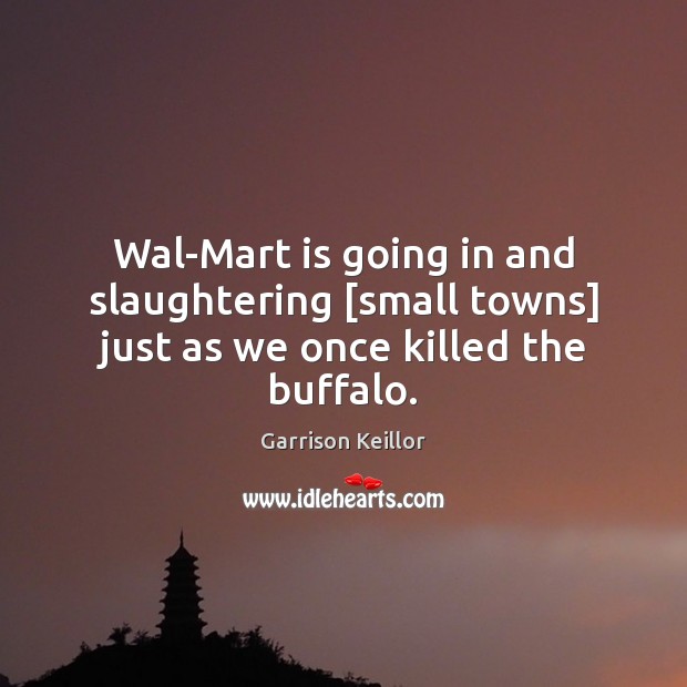 Wal-Mart is going in and slaughtering [small towns] just as we once killed the buffalo. Garrison Keillor Picture Quote