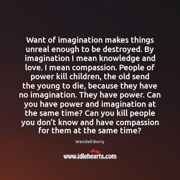 Want of imagination makes things unreal enough to be destroyed. By imagination Wendell Berry Picture Quote