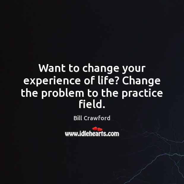 Want to change your experience of life? Change the problem to the practice field. Bill Crawford Picture Quote