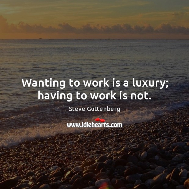 Wanting to work is a luxury; having to work is not. Image