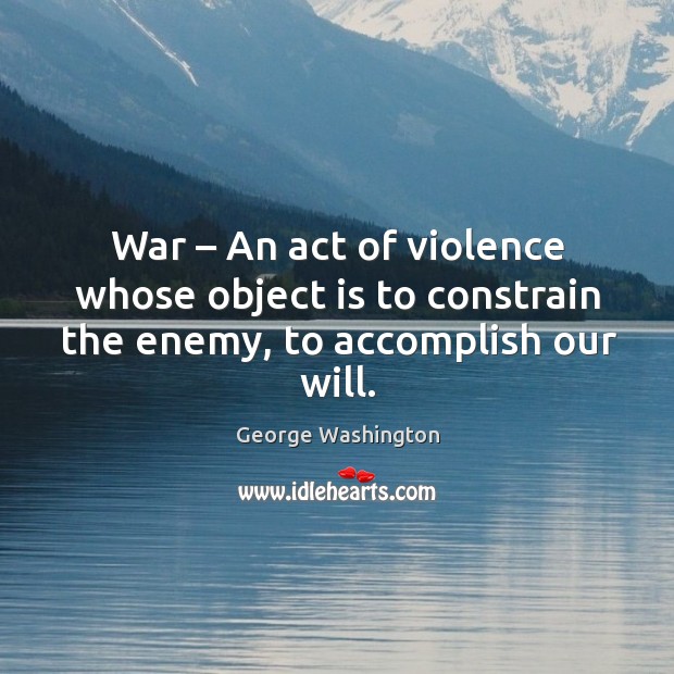 War – an act of violence whose object is to constrain the enemy, to accomplish our will. George Washington Picture Quote