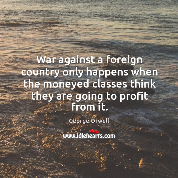 War against a foreign country only happens when the moneyed classes think they are going to profit from it. George Orwell Picture Quote