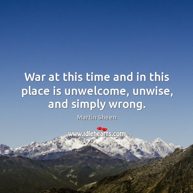 War at this time and in this place is unwelcome, unwise, and simply wrong. Martin Sheen Picture Quote