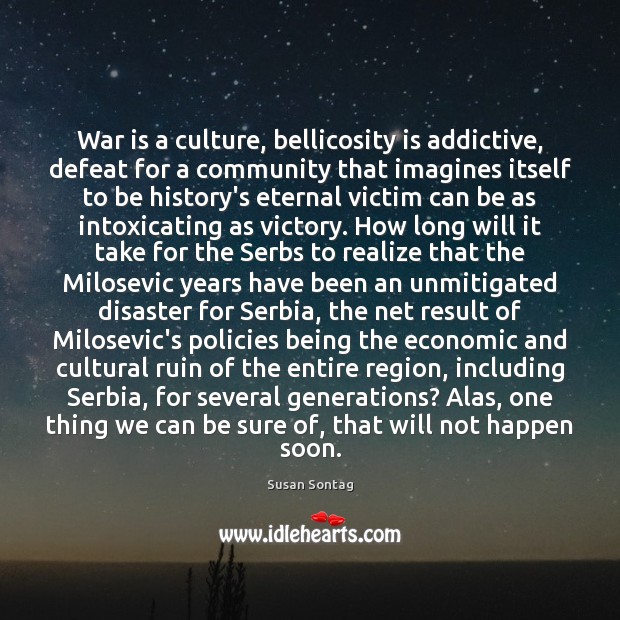 War is a culture, bellicosity is addictive, defeat for a community that Susan Sontag Picture Quote