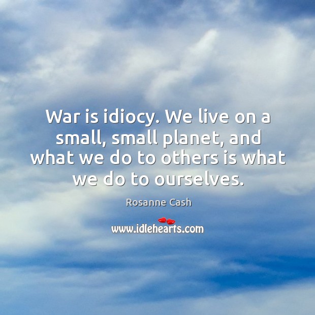 War is idiocy. We live on a small, small planet, and what we do to others is what we do to ourselves. Rosanne Cash Picture Quote