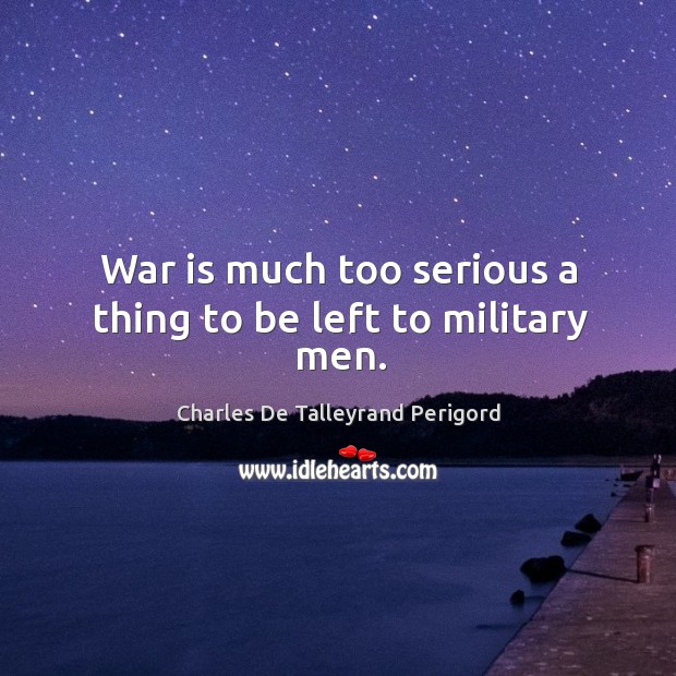 War is much too serious a thing to be left to military men. Charles De Talleyrand Perigord Picture Quote