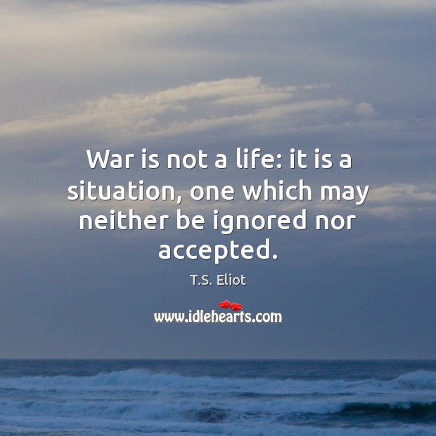 War is not a life: it is a situation, one which may neither be ignored nor accepted. T.S. Eliot Picture Quote