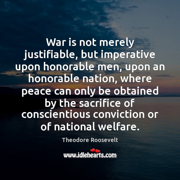 War is not merely justifiable, but imperative upon honorable men, upon an Theodore Roosevelt Picture Quote