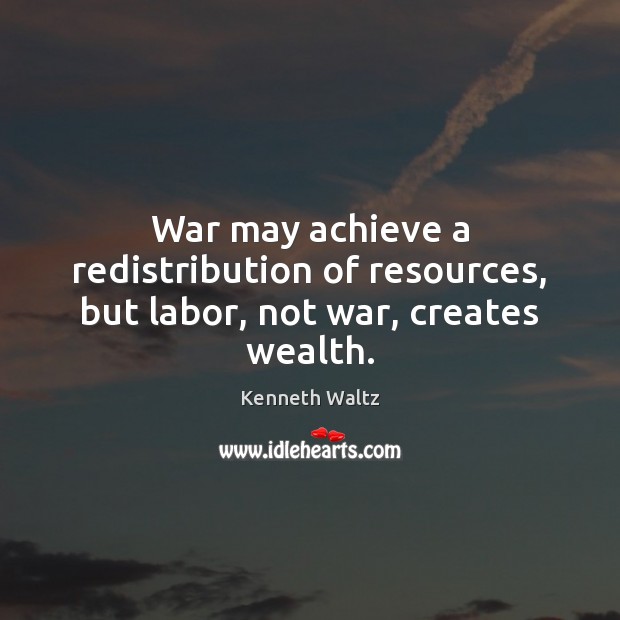 War may achieve a redistribution of resources, but labor, not war, creates wealth. Kenneth Waltz Picture Quote