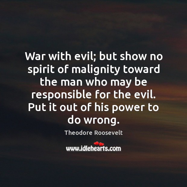 War with evil; but show no spirit of malignity toward the man Theodore Roosevelt Picture Quote