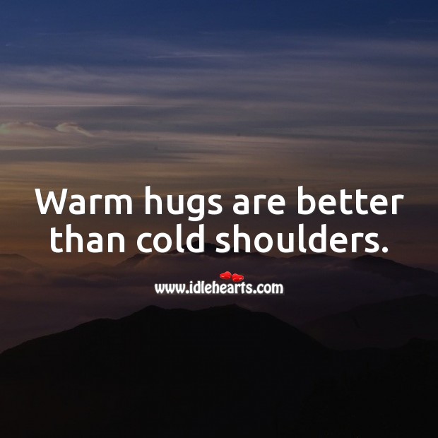 Warm hugs are better than cold shoulders. 