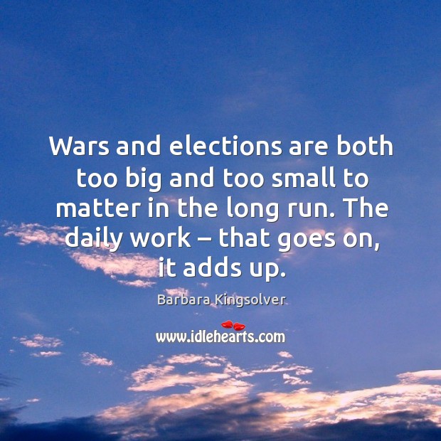 Wars and elections are both too big and too small to matter in the long run. The daily work – that goes on, it adds up. Barbara Kingsolver Picture Quote