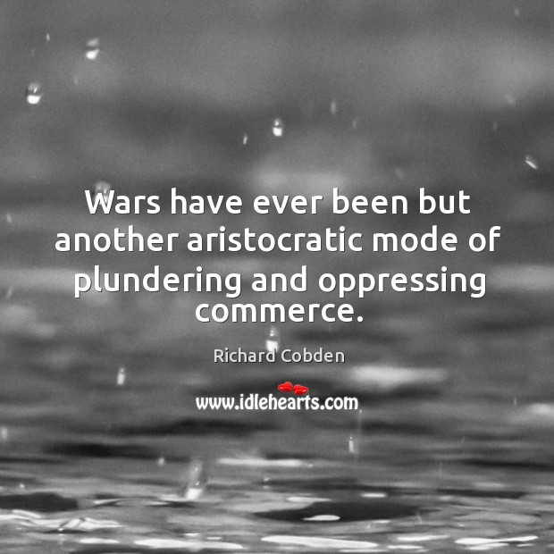 Wars have ever been but another aristocratic mode of plundering and oppressing commerce. Richard Cobden Picture Quote