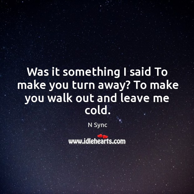 Was it something I said to make you turn away? to make you walk out and leave me cold. Image