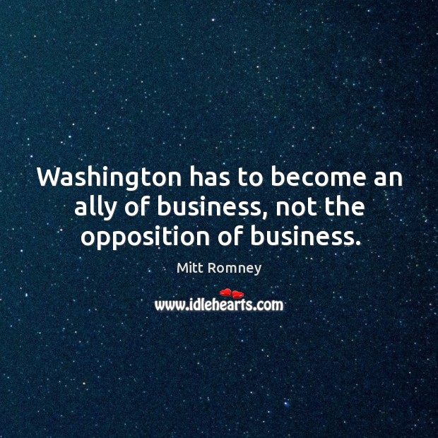 Washington has to become an ally of business, not the opposition of business. Mitt Romney Picture Quote