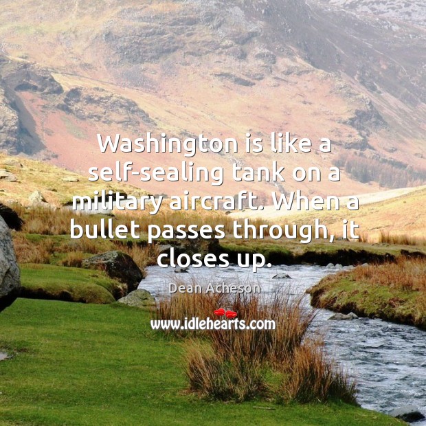 Washington is like a self-sealing tank on a military aircraft. When a bullet passes through, it closes up. Dean Acheson Picture Quote
