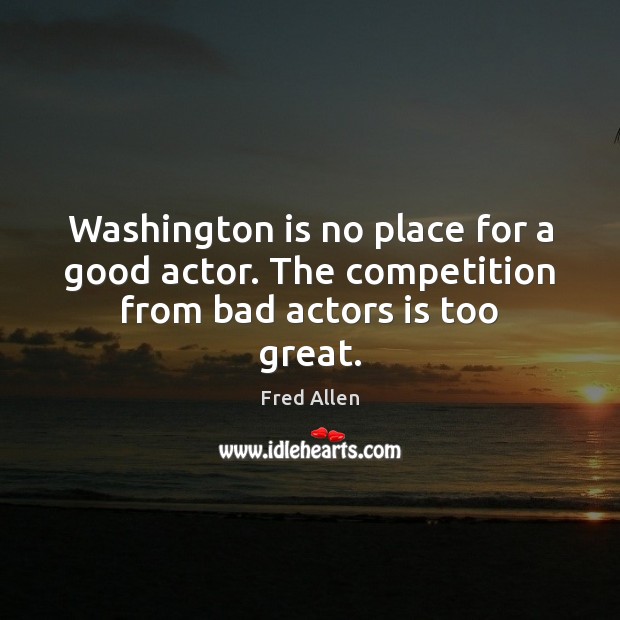 Washington is no place for a good actor. The competition from bad actors is too great. Fred Allen Picture Quote