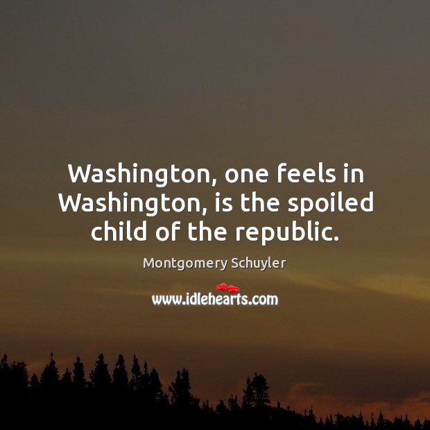 Washington, one feels in Washington, is the spoiled child of the republic. Montgomery Schuyler Picture Quote