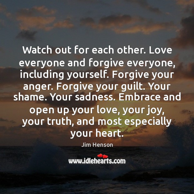 Watch out for each other. Love everyone and forgive everyone, including yourself. 