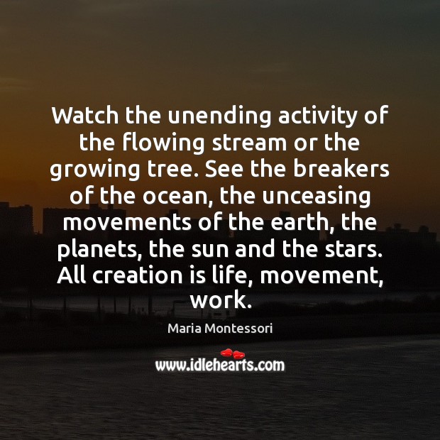 Watch the unending activity of the flowing stream or the growing tree. Maria Montessori Picture Quote