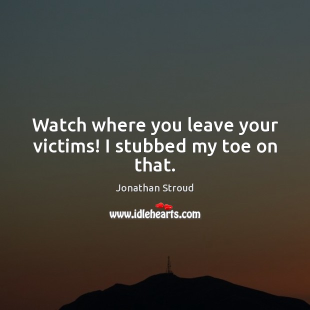 Watch where you leave your victims! I stubbed my toe on that. 