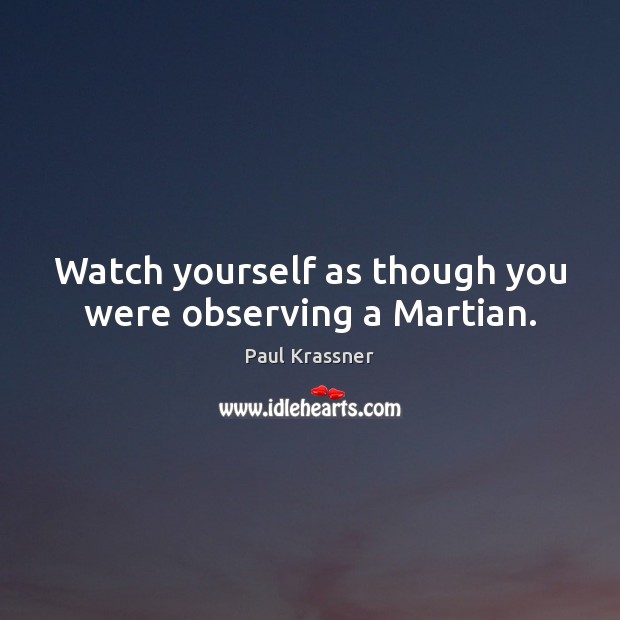 Watch yourself as though you were observing a Martian. 