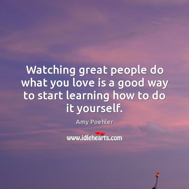 Watching great people do what you love is a good way to Amy Poehler Picture Quote