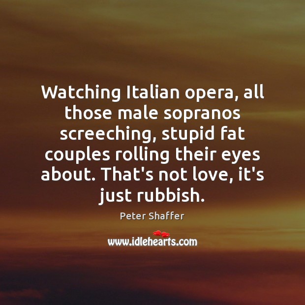 Watching Italian opera, all those male sopranos screeching, stupid fat couples rolling 