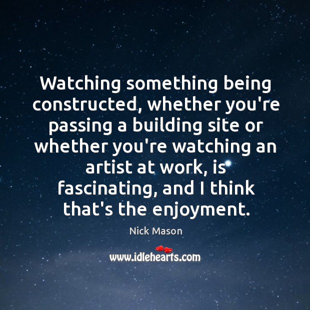 Watching something being constructed, whether you’re passing a building site or whether 