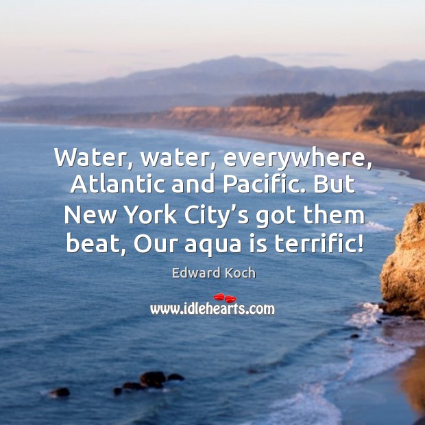 Water, water, everywhere, atlantic and pacific. But new york city’s got them beat, our aqua is terrific! Edward Koch Picture Quote
