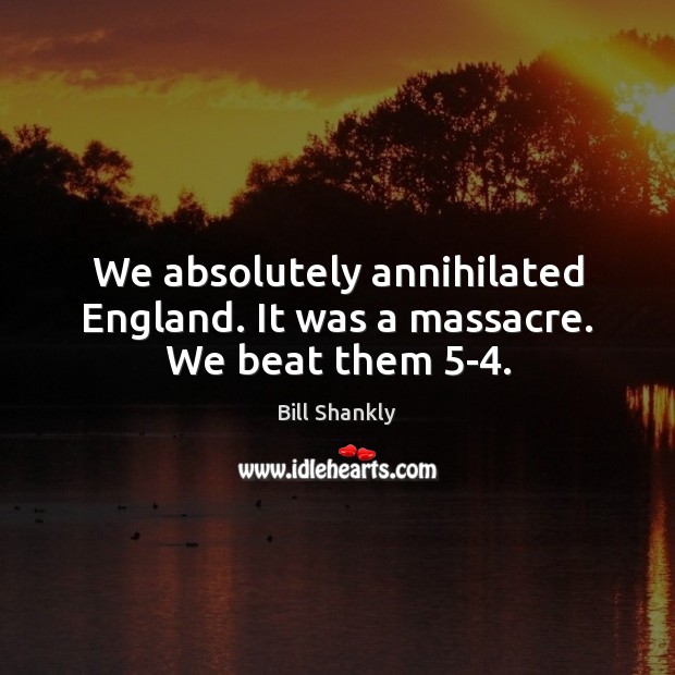 We absolutely annihilated England. It was a massacre. We beat them 5-4. Bill Shankly Picture Quote
