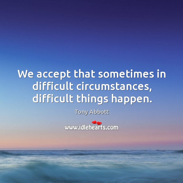 We accept that sometimes in difficult circumstances, difficult things happen. Tony Abbott Picture Quote