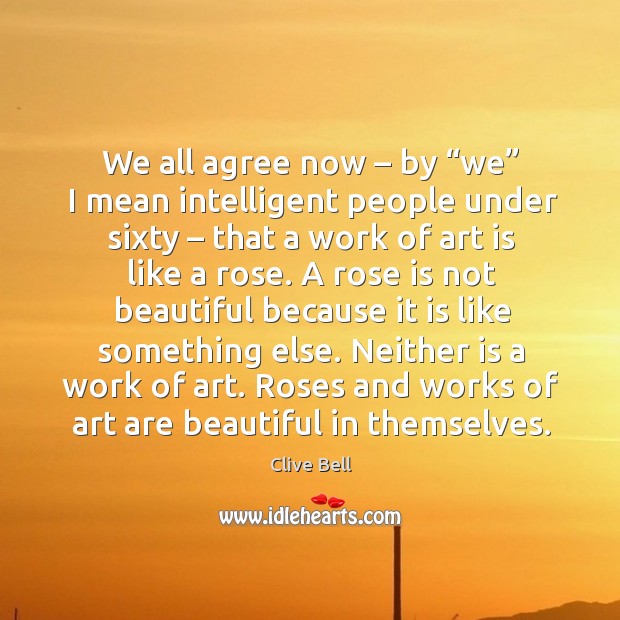 We all agree now – by “we” I mean intelligent people under sixty – that a work of art is like a rose. Clive Bell Picture Quote