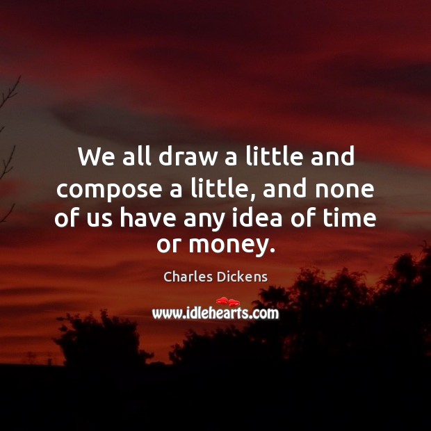 We all draw a little and compose a little, and none of us have any idea of time or money. Charles Dickens Picture Quote