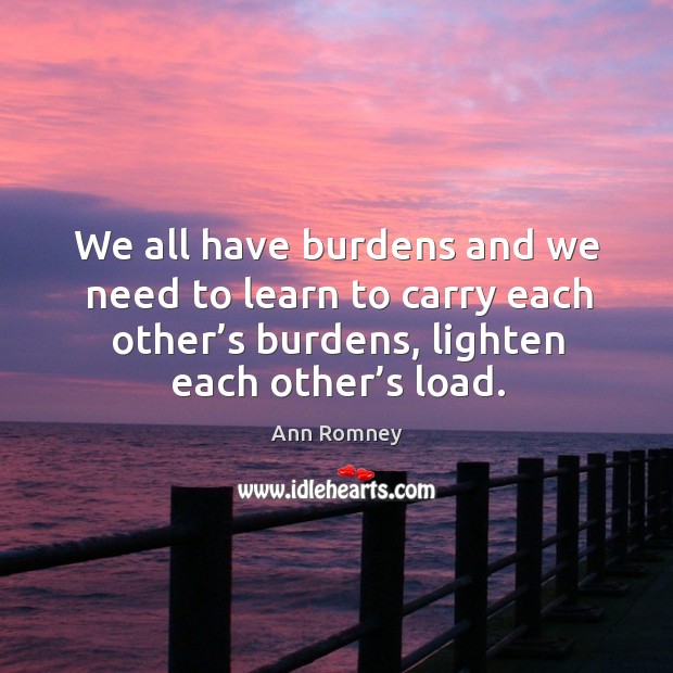 We all have burdens and we need to learn to carry each other’s burdens, lighten each other’s load. Ann Romney Picture Quote
