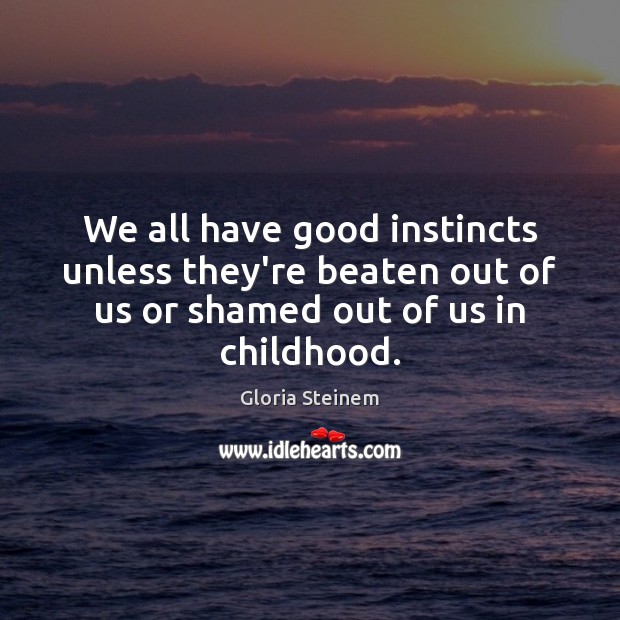We all have good instincts unless they’re beaten out of us or 